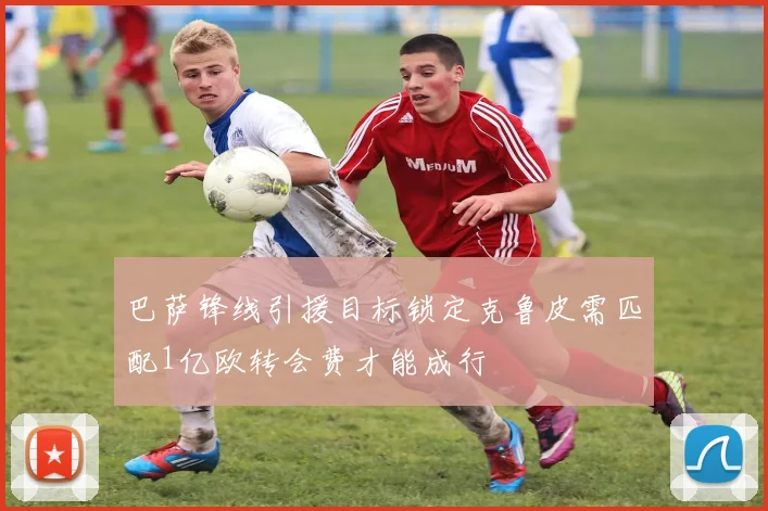 巴萨锋线引援目标锁定克鲁皮需匹配1亿欧转会费才能成行