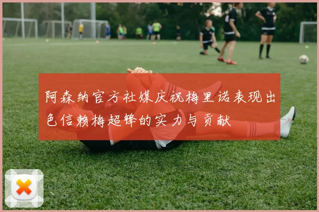 阿森纳官方社媒庆祝梅里诺表现出色信赖梅超锋的实力与贡献