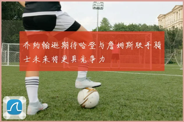 乔约翰逊期待哈登与詹姆斯联手骑士未来将更具竞争力