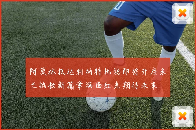 阿莫林抵达利纳特机场即将开启米兰执教新篇章满面红光期待未来