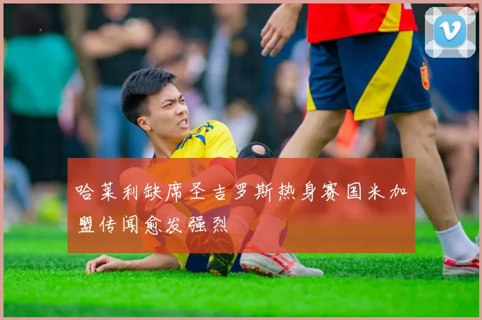 哈莱利缺席圣吉罗斯热身赛国米加盟传闻愈发强烈