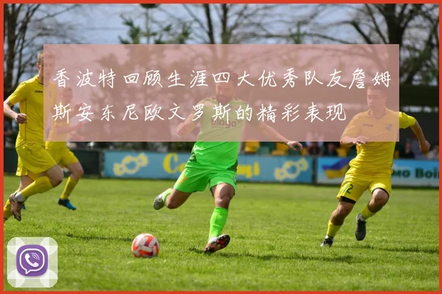 香波特回顾生涯四大优秀队友詹姆斯安东尼欧文罗斯的精彩表现