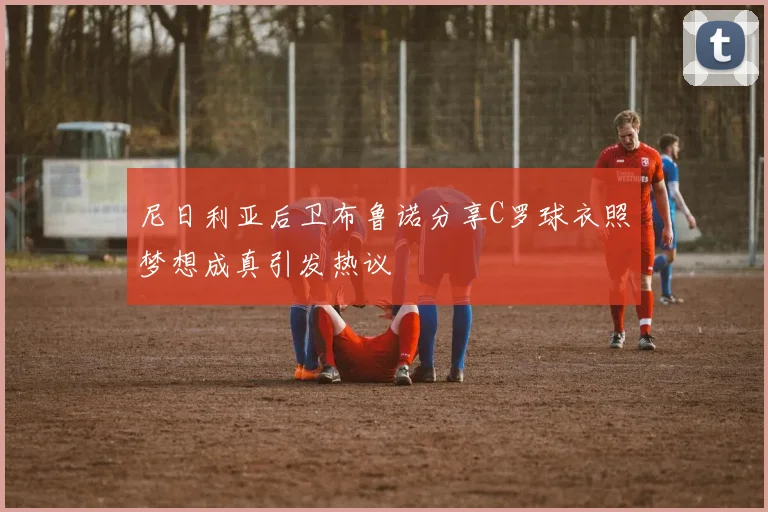 尼日利亚后卫布鲁诺分享C罗球衣照梦想成真引发热议