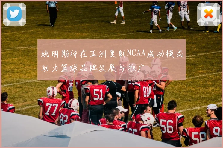 姚明期待在亚洲复制NCAA成功模式助力篮球品牌发展与推广
