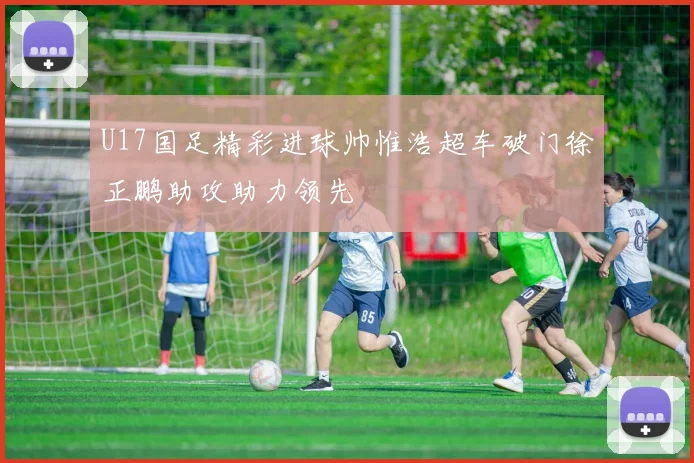 U17国足精彩进球帅惟浩超车破门徐正鹏助攻助力领先