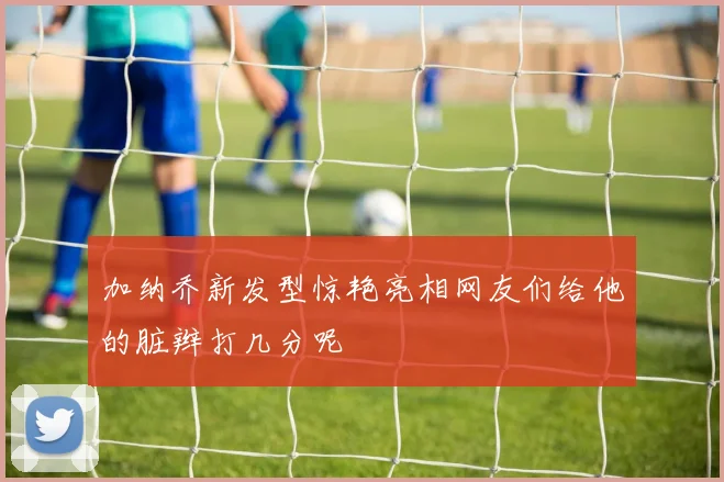 加纳乔新发型惊艳亮相网友们给他的脏辫打几分呢