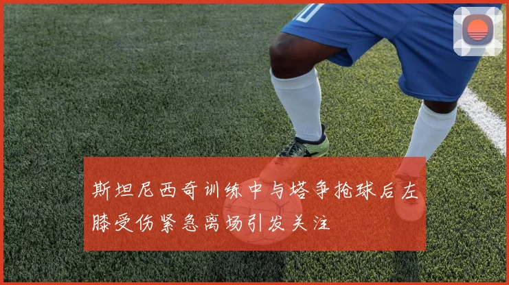 斯坦尼西奇训练中与塔争抢球后左膝受伤紧急离场引发关注