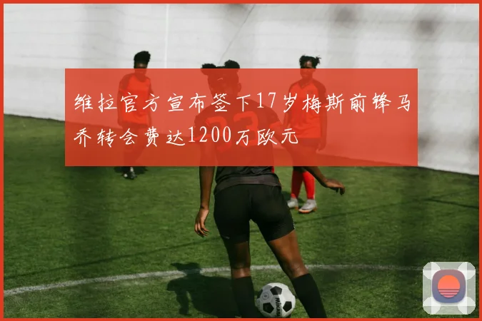 维拉官方宣布签下17岁梅斯前锋马乔转会费达1200万欧元
