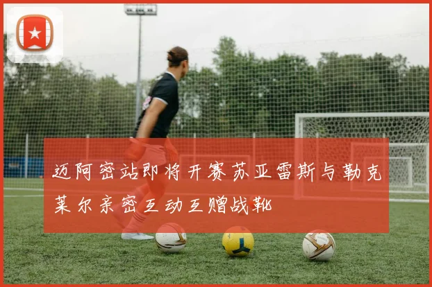 迈阿密站即将开赛苏亚雷斯与勒克莱尔亲密互动互赠战靴