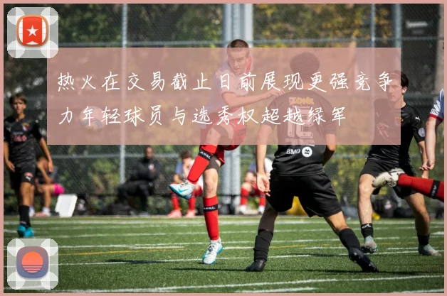 热火在交易截止日前展现更强竞争力年轻球员与选秀权超越绿军