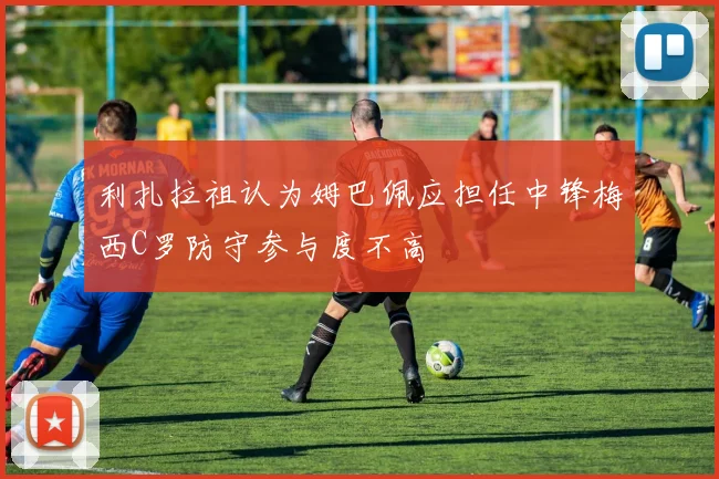 利扎拉祖认为姆巴佩应担任中锋梅西C罗防守参与度不高