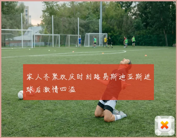 家人齐聚欢庆时刻路易斯迪亚斯进球后激情四溢