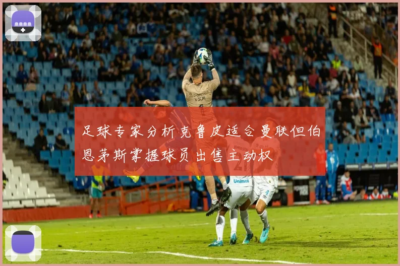 足球专家分析克鲁皮适合曼联但伯恩茅斯掌握球员出售主动权