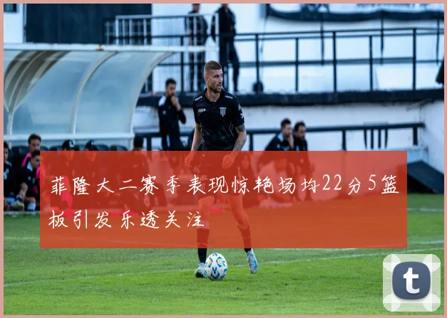 菲隆大二赛季表现惊艳场均22分5篮板引发乐透关注