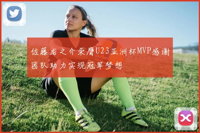 佐藤龙之介荣膺U23亚洲杯MVP感谢团队助力实现冠军梦想