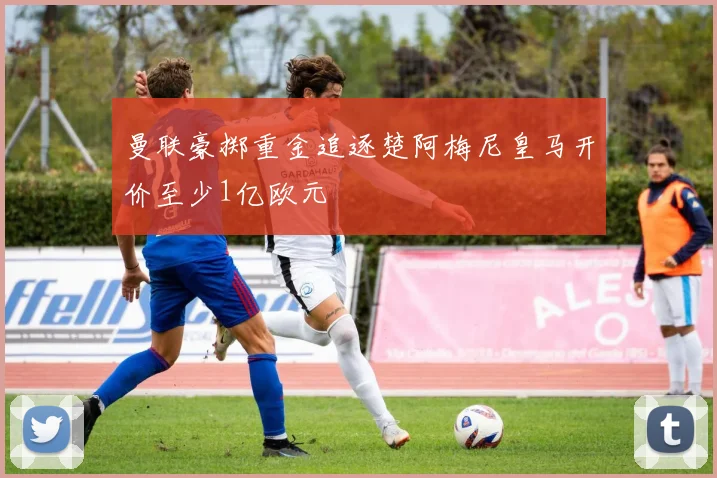 曼联豪掷重金追逐楚阿梅尼皇马开价至少1亿欧元