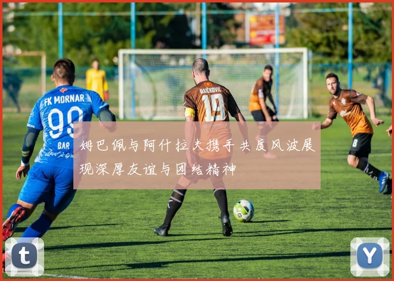 姆巴佩与阿什拉夫携手共度风波展现深厚友谊与团结精神