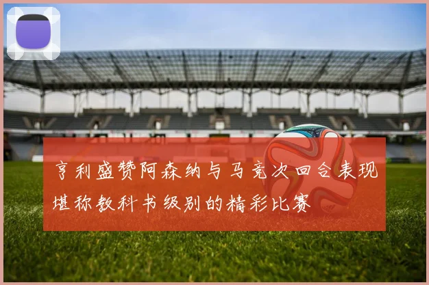 亨利盛赞阿森纳与马竞次回合表现堪称教科书级别的精彩比赛