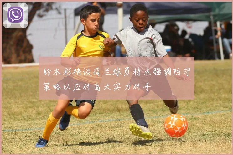 铃木彩艳谈荷兰球员特点强调防守策略以应对高大实力对手