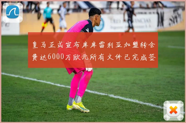 皇马正式宣布库库雷利亚加盟转会费达6000万欧元所有文件已完成签署
