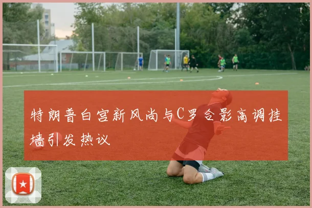 特朗普白宫新风尚与C罗合影高调挂墙引发热议