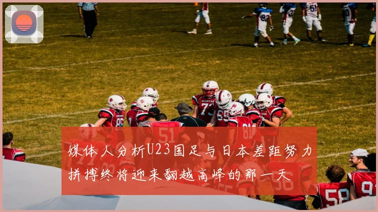 媒体人分析U23国足与日本差距努力拼搏终将迎来翻越高峰的那一天