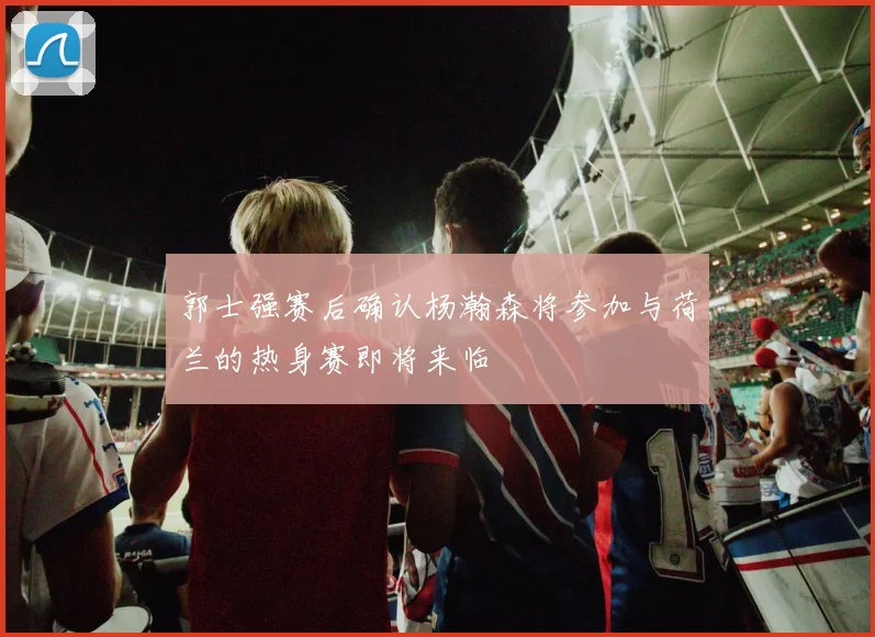 郭士强赛后确认杨瀚森将参加与荷兰的热身赛即将来临